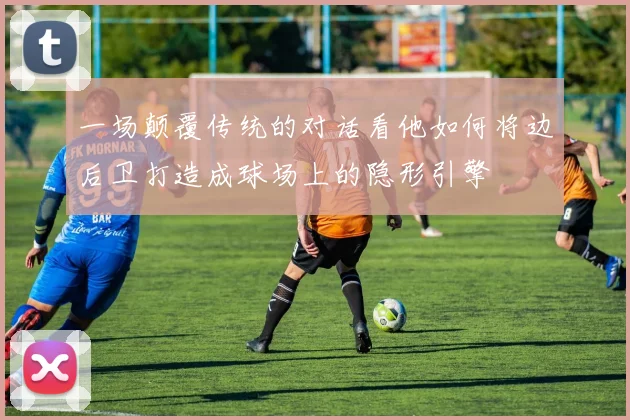 一场颠覆传统的对话看他如何将边后卫打造成球场上的隐形引擎