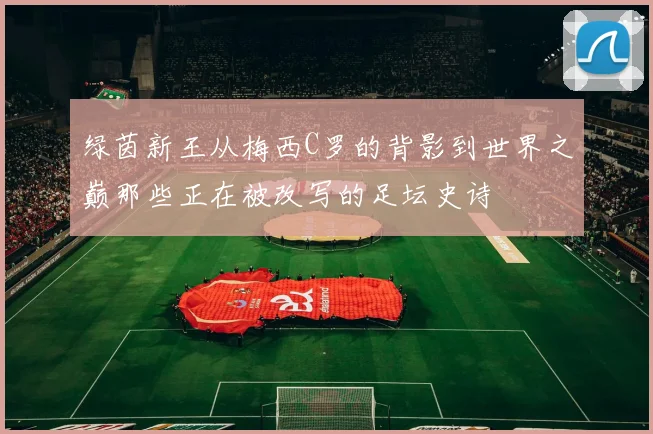 绿茵新王从梅西C罗的背影到世界之巅那些正在被改写的足坛史诗